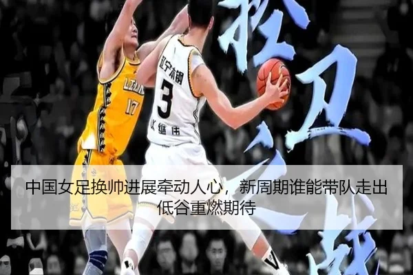中国女足换帅进展牵动人心，新周期谁能带队走出低谷重燃期待