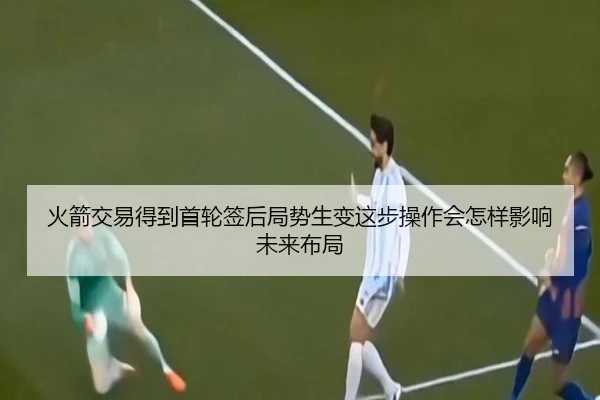 火箭交易得到首轮签后局势生变这步操作会怎样影响未来布局